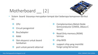 Motherboard __ |2|
• Sistem board biasanya merupakan tempat dari beberapa komponen berikut
ini:
 CPU
 Circuit pengontrol
 Bus/adapter
 RAM
 Slot ekspansi untuk board
tambahan
 port untuk peranti ekternal
 Complementary Metal-Oxide
Semiconductor (CMOS, dibaca C
moss)
 Read Only memory (ROM)
lainnya
 chip BIOS
 support chip yang memiliki
fungsi yang bervariasi
http://behappywithmii.blogspot.co.id/ 2016 / MIRANTI DWI KURNIA
 