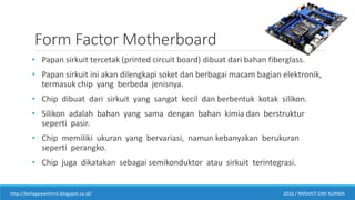 Form Factor Motherboard
• Papan sirkuit tercetak (printed circuit board) dibuat dari bahan fiberglass.
• Papan sirkuit ini akan dilengkapi soket dan berbagai macam bagian elektronik,
termasuk chip yang berbeda jenisnya.
• Chip dibuat dari sirkuit yang sangat kecil dan berbentuk kotak silikon.
• Silikon adalah bahan yang sama dengan bahan kimia dan berstruktur
seperti pasir.
• Chip memiliki ukuran yang bervariasi, namun kebanyakan berukuran
seperti perangko.
• Chip juga dikatakan sebagai semikonduktor atau sirkuit terintegrasi.
http://behappywithmii.blogspot.co.id/ 2016 / MIRANTI DWI KURNIA
 