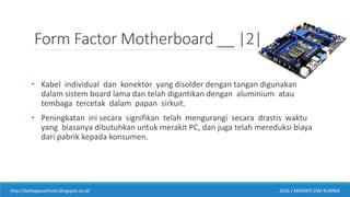 Form Factor Motherboard __ |2|
• Kabel individual dan konektor yang disolder dengan tangan digunakan
dalam sistem board lama dan telah digantikan dengan aluminium atau
tembaga tercetak dalam papan sirkuit.
• Peningkatan ini secara signifikan telah mengurangi secara drastis waktu
yang biasanya dibutuhkan untuk merakit PC, dan juga telah mereduksi biaya
dari pabrik kepada konsumen.
http://behappywithmii.blogspot.co.id/ 2016 / MIRANTI DWI KURNIA
 
