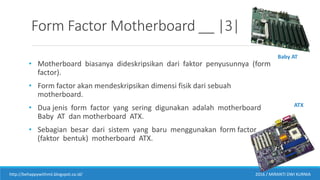 Form Factor Motherboard __ |3|
• Motherboard biasanya dideskripsikan dari faktor penyusunnya (form
factor).
• Form factor akan mendeskripsikan dimensi fisik dari sebuah
motherboard.
• Dua jenis form factor yang sering digunakan adalah motherboard
Baby AT dan motherboard ATX.
• Sebagian besar dari sistem yang baru menggunakan form factor
(faktor bentuk) motherboard ATX.
http://behappywithmii.blogspot.co.id/ 2016 / MIRANTI DWI KURNIA
Baby AT
ATX
 