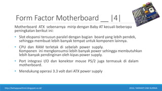 Form Factor Motherboard __ |4|
Motherboard ATX sebenarnya mirip dengan Baby AT kecuali beberapa
peningkatan berikut ini:
• Slot ekspansi tersusun paralel dengan bagian board yang lebih pendek,
sehingga membuat lebih banyak tempat untuk komponen lainnya.
• CPU dan RAM terletak di sebelah power supply.
Komponen ini mengkonsumsi lebih banyak power sehingga membutuhkan
lebih banyak pendinginan oleh kipas power supply.
• Port integrasi I/O dan konektor mouse PS/2 juga termasuk di dalam
motherboard.
• Mendukung operasi 3.3 volt dari ATX power supply
http://behappywithmii.blogspot.co.id/ 2016 / MIRANTI DWI KURNIA
 