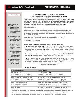 Latimer LeVay Fyock LLC                                                TAX UPDATE - JAN 2013


     January 2013                                   SUMMARY OF TAX PROVISIONS IN
                                                  The American Taxpayer Relief Act of 2012
                                   On January 1, 2013, Congress passed the American Taxpayer Relief Act of 2012
                                   (the “Act”). Below is a very brief description of some of the salient provisions
                                   of the Act as well as other tax measures that may impact our clients. If you
Special points of                  have any questions, please feel free to contact any of our attorneys.
Interest:
 New tax bracket of              Relevant Definitions:
   39.6% for income
   earners making                  “EGTRRA” means the Economic Growth and Tax Relief Reconciliation Act of 2001
   $400,000 (individual)
   or $450,000                     “TRUIRJCA” means the Tax Relief, Unemployment Insurance Reauthorization and
   (married)                       Job Creation Act of 2010
 Estate, Gift and GST
   Tax Exemptions at               “PPACA” means the Patient Protection and Affordable Care Act of 2010
   $5,000,000 (indexed)
   with portability be-            I. Income Tax Matters
   tween spouses

 Tax rate for the Es-            Reductions in Individual Income Tax Rates For Most Taxpayers
   tate, Gift and GST tax            The Act makes permanent1 the 10%, 15%, 25%, 28%, 33% and 35% marginal
   increased from 35%
                                     rates on income at or below $400,000 (individual filers), $425,000 (heads of house-
   to 40%
                                     holds) and $450,000 (married filing jointly) for taxable years beginning after Decem-
 Capital gains rates for           ber 31, 2012.
   top income earners
   (over $400,000) in-               The Act increases the rates for taxpayers earning above the $400,000, $425,000
   creased to 20%, plus              and $450,000 income threshold, respectively, from 35% to 39.6%.
   3.8% Medicare tax
                                     The Act repeals the personal exemption phase-outs on income at or below
 Increase of 0.9% on               $250,000 (individual filers), $275,000 (heads of households) and $300,000 (married
   Medicare surtax for
   taxpayers earning
                                     filing jointly) for taxable years beginning after December 31, 2012.
   $200,000 or more
                                                                      Estimated Tax Rates for 20132

                                     Single Individuals
                                                                                                                                      
         If taxable income is:                                    The tax will be:                                                    
         Not over $8,925                                          10% of taxable income                                               
                                                                                                                                      
         Over $8,925 but not over $36,250                         $892.50 plus 15% of the excess over $8,925                          
                                                                                                                                      
         Over $36,250 but not over $87,850                        $4,991.25 plus 25% of the excess over $36,250 
                                                                                                                                      
         Over $87,850 but not over $183,250                       $17,891.25 plus 28% of the excess over $87,850                      
                                                                                                                                      
         Over $183,250 to $398,350                                $44,603.25 plus 33% of the excess over $183,250                     
         Over $398,350 to $400,000                                $115,586.25 plus 35% of the excess over $398,350                    
                                                                                                                                      
         Over $400,000                                            $116,163.75 plus 39.6% of the excess over $400,000 
     1
       Although the TRUIRJCA makes these marginal tax rates “permanent,” Congress could reconsider the entire tax structure in the future
     as part of an overall reform of the tax code or in the upcoming debt ceiling negotiations scheduled to get underway shortly.
     2
         Per CCH projections. The IRS is expected to release official 2013 tax rate tables now that the Act has been finalized.
 