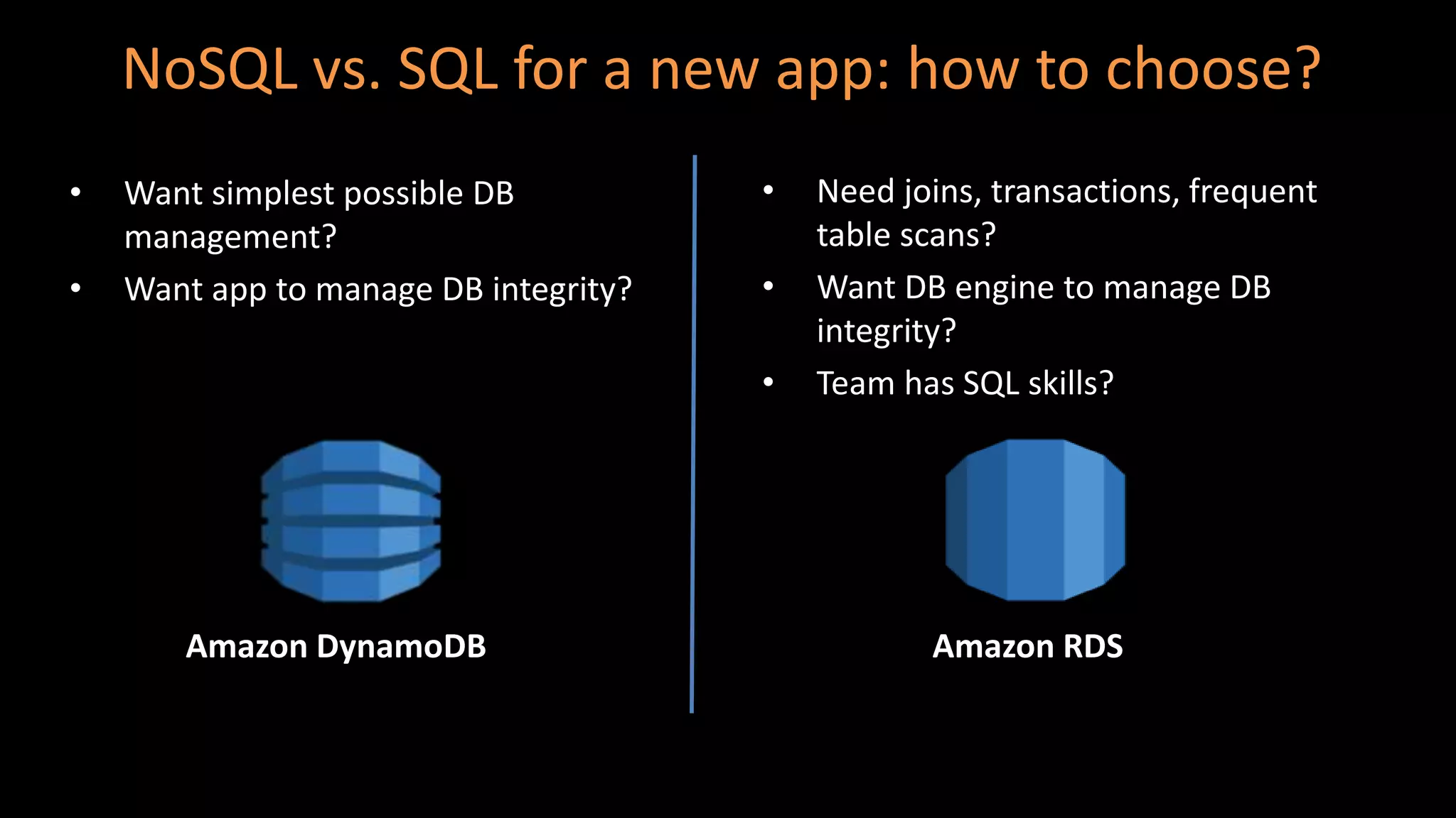 NoSQL vs. SQL for a new app: how to choose?
• Want simplest possible DB
management?
• Want app to manage DB integrity?
• Need joins, transactions, frequent
table scans?
• Want DB engine to manage DB
integrity?
• Team has SQL skills?
Amazon DynamoDB Amazon RDS
 