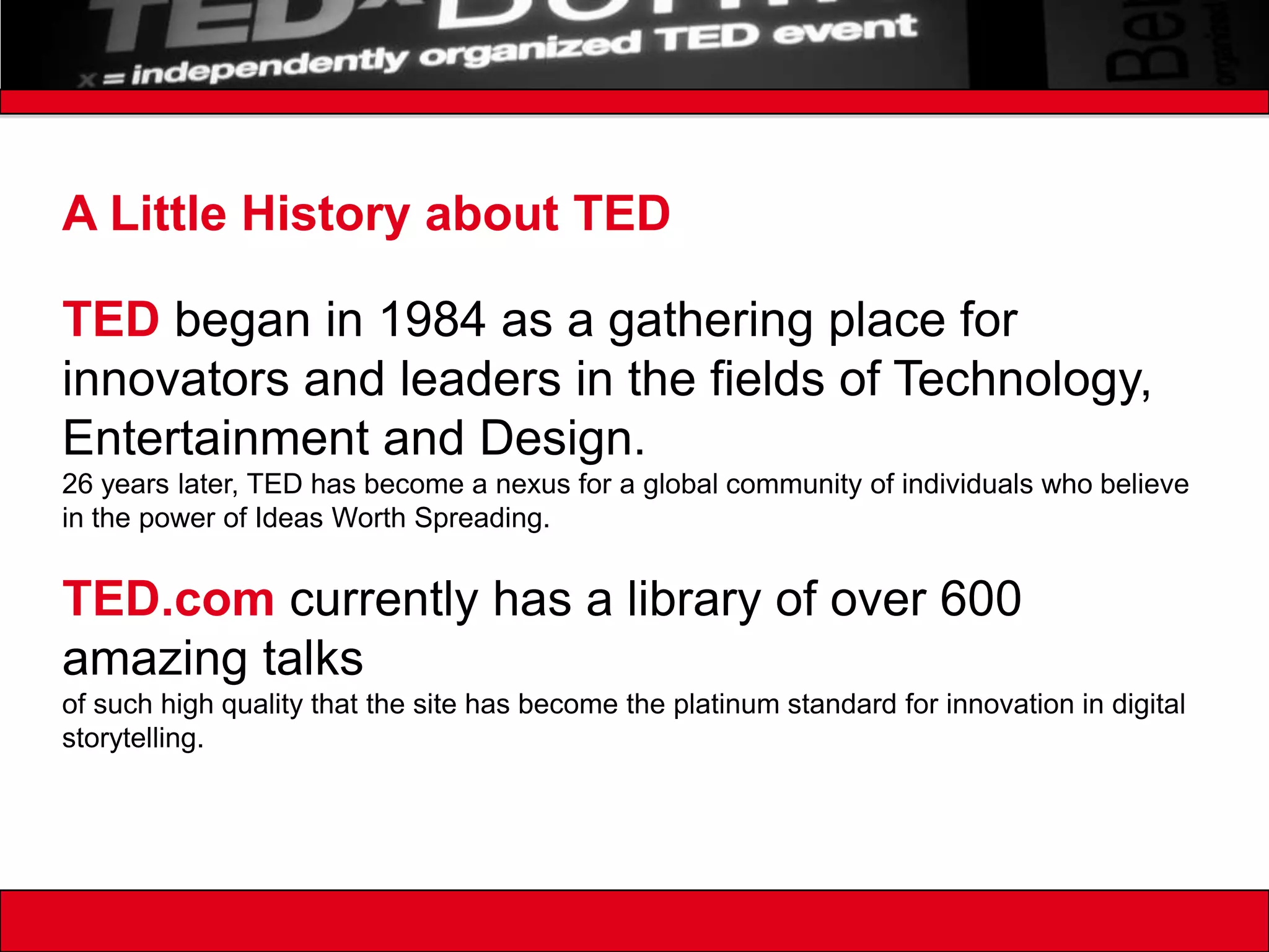A Little History about TEDTED began in 1984 as a gathering place for innovators and leaders in the fields of Technology, Entertainment and Design. 26 years later, TED has become a nexus for a global community of individuals who believe in the power of Ideas Worth Spreading.TED.com currently has a library of over 600 amazing talks of such high quality that the site has become the platinum standard for innovation in digital storytelling. 