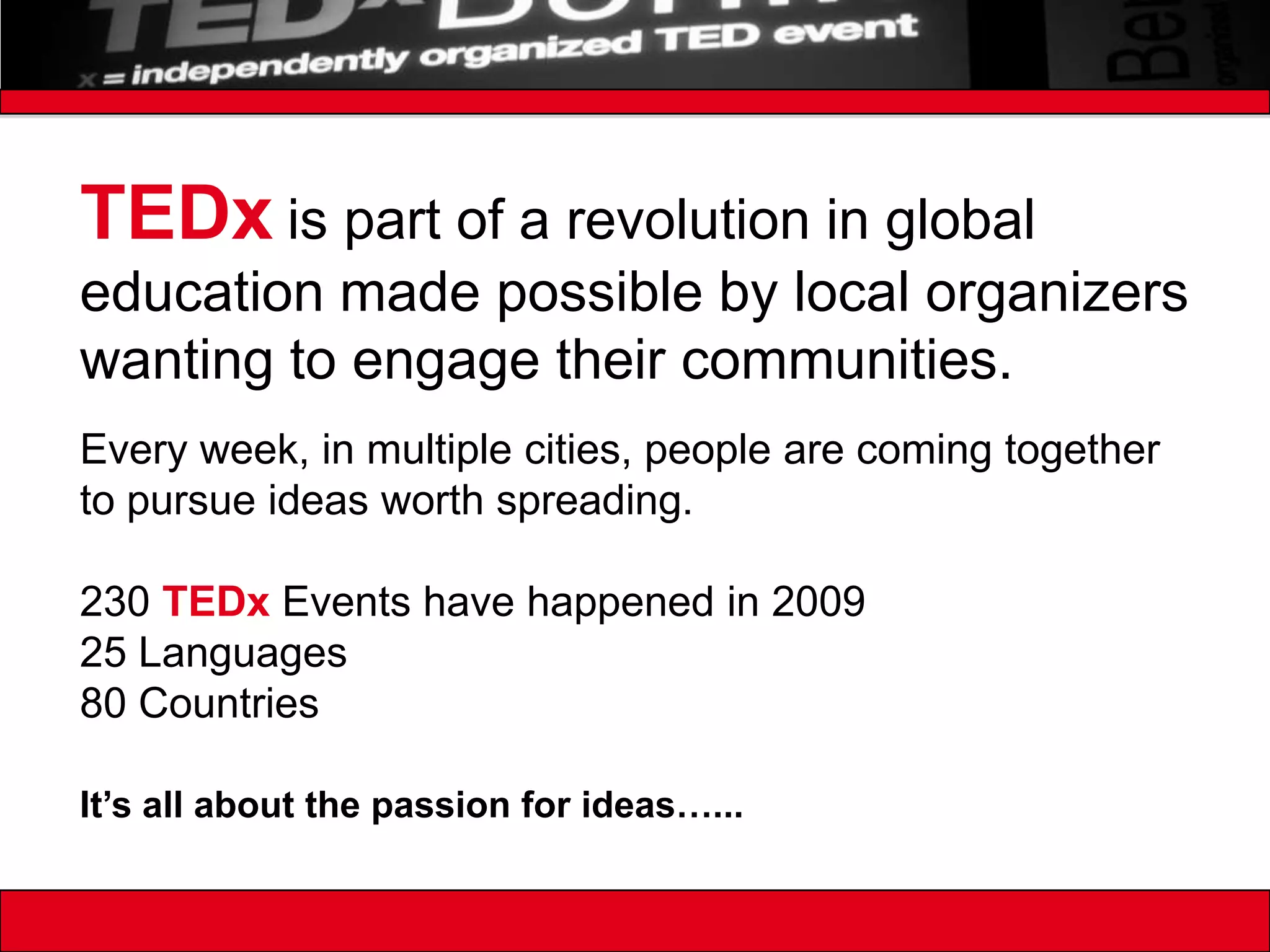 TEDxis part of a revolution in global education made possible by local organizers wanting to engage their communities.Every week, in multiple cities, people are coming together to pursue ideas worth spreading. 230 TEDx Events have happened in 200925 Languages80 CountriesIt’s all about the passion for ideas…...