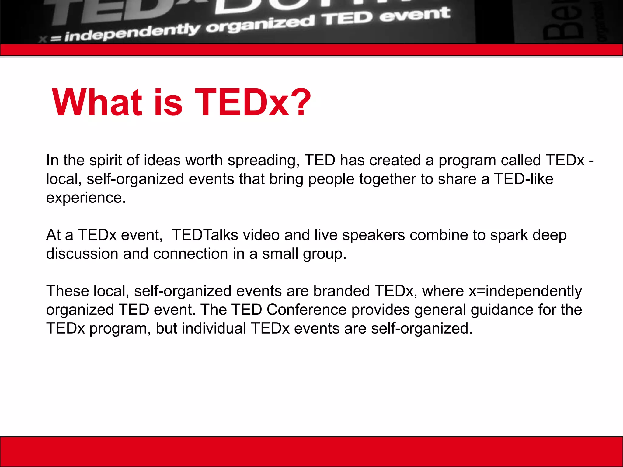 What is TEDx?In the spirit of ideas worth spreading, TED has created a program called TEDx - local, self-organized events that bring people together to share a TED-like experience.At a TEDx event,  TEDTalks video and live speakers combine to spark deep discussion and connection in a small group.These local, self-organized events are branded TEDx, where x=independently organized TED event. The TED Conference provides general guidance for the TEDx program, but individual TEDx events are self-organized. 