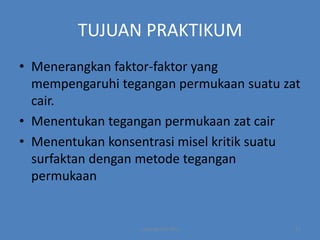 TUJUAN PRAKTIKUM
• Menerangkan faktor-faktor yang
mempengaruhi tegangan permukaan suatu zat
cair.
• Menentukan tegangan permukaan zat cair
• Menentukan konsentrasi misel kritik suatu
surfaktan dengan metode tegangan
permukaan

copyright by mira

12

 