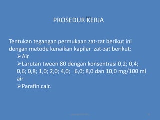 ……………………….(1d)

PROSEDUR KERJA
Tentukan tegangan permukaan zat-zat berikut ini
dengan metode kenaikan kapiler zat-zat berikut:
Air
Larutan tween 80 dengan konsentrasi 0,2; 0,4;
0,6; 0,8; 1,0; 2,0; 4,0; 6,0; 8,0 dan 10,0 mg/100 ml
air
Parafin cair.

copyright by mira

14

 