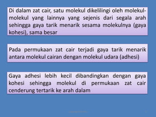 Di dalam zat cair, satu molekul dikelilingi oleh molekulmolekul yang lainnya yang sejenis dari segala arah
sehingga gaya tarik menarik sesama molekulnya (gaya
kohesi), sama besar
Pada permukaan zat cair terjadi gaya tarik menarik
antara molekul cairan dengan molekul udara (adhesi)
Gaya adhesi lebih kecil dibandingkan dengan gaya
kohesi sehingga molekul di permukaan zat cair
cenderung tertarik ke arah dalam

copyright by mira

3

 
