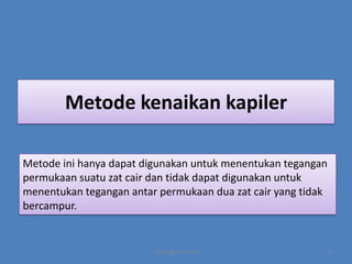 Metode kenaikan kapiler
Metode ini hanya dapat digunakan untuk menentukan tegangan
permukaan suatu zat cair dan tidak dapat digunakan untuk
menentukan tegangan antar permukaan dua zat cair yang tidak
bercampur.

copyright by mira

6

 