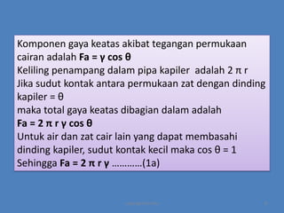 Komponen gaya keatas akibat tegangan permukaan
cairan adalah Fa = γ cos θ
Keliling penampang dalam pipa kapiler adalah 2 π r
Jika sudut kontak antara permukaan zat dengan dinding
kapiler = θ
maka total gaya keatas dibagian dalam adalah
Fa = 2 π r γ cos θ
Untuk air dan zat cair lain yang dapat membasahi
dinding kapiler, sudut kontak kecil maka cos θ = 1
Sehingga Fa = 2 π r γ …………(1a)

copyright by mira

8

 