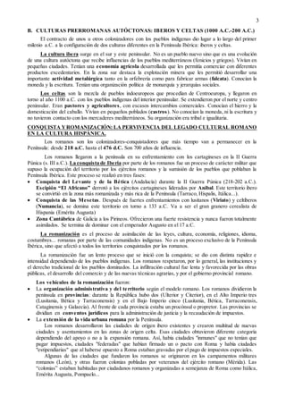 3
B. CULTURAS PRERROMANAS AUTÓCTONAS: IBEROS Y CELTAS (1000 A.C.-200 A.C.)
El contracto de unos u otros colonizadores con los pueblos indígenas dio lugar a lo largo del primer
milenio a.C. a la configuración de dos culturas diferentes en la Península Ibérica: iberos y celtas.
La cultura ibera surge en el sur y este peninsular. No es un pueblo nuevo sino que es una evolución
de una cultura autóctona que recibe influencias de los pueblos mediterráneos (fenicios y griegos). Vivían en
pequeñas ciudades. Tenían una economía agrícola desarrollada que les permitía comerciar con diferentes
productos excedentarios. En la zona sur destaca la explotación minera que les permitió desarrollar una
importante actividad metalúrgica tanto en la orfebrería como para fabricar armas (falcata). Conocían la
moneda y la escritura. Tenían una organización política de monarquía y jerarquías sociales.
Los celtas son la mezcla de pueblos indoeuropeos que procedían de Centroeuropa, y llegaron en
torno al año 1100 a.C. con los pueblos indígenas del interior peninsular. Se extendieron por el norte y centro
peninsular. Eran pastores y agricultores, con escasos intercambios comerciales. Conocían el hierro y la
domesticación del caballo. Vivían en pequeños poblados (castros). No conocían la moneda, ni la escritura y
no tuvieron contacto con los mercaderes mediterráneos. Su organización era tribal e igualitaria.
CONQUISTA YROMANIZACIÓN: LA PERVIVENCIA DEL LEGADO CULTURAL ROMANO
EN LA CULTURA HISPÁNICA.
Los romanos son los colonizadores-conquistadores que más tiempo van a permanecer en la
Península: desde 218 a.C. hasta el 476 d.C. Son 700 años de influencia.
Los romanos llegaron a la península en su enfrentamiento con los cartagineses en la II Guerra
Púnica (s. III a.C.). La conquista de Iberia por parte de los romanos fue un proceso de carácter militar que
supuso la ocupación del territorio por los ejércitos romanos y la sumisión de los pueblos que poblaban la
Península Ibérica. Este proceso se realizó en tres fases:
 Conquista del Levante y de la Bética (Andalucía) durante la II Guerra Púnica (218-202 a.C.).
Escipión “El Africano” derrotó a los ejércitos cartagineses liderados por Anibal. Este territorio ibero
se convirtió en la zona más romanizada y más rica de la Península (Tarraco, Híspalis, Itálica...).
 Conquista de las Mesetas. Después de fuertes enfrentamientos con lusitanos (Viriato) y celtíberos
(Numancia), se domina este territorio en torno a 133 a.C. Va a ser el gran granero cerealista de
Hispania (Emérita Augusta)
 Zona Cantábrica de Galicia a los Pirineos. Ofrecieron una fuerte resistencia y nunca fueron totalmente
asimilados. Se termina de dominar con el emperador Augusto en el 17 a.C.
La romanización es el proceso de asimilación de las leyes, cultura, economía, religiones, idioma,
costumbres... romanas por parte de las comunidades indígenas. No es un proceso exclusivo de la Península
Ibérica, sino que afectó a todos los territorios conquistados por los romanos.
La romanización fue un lento proceso que se inició con la conquista; se dio con distinta rapidez e
intensidad dependiendo de los pueblos indígenas. Los romanos respetaron, por lo general, las instituciones y
el derecho tradicional de los pueblos dominados. La infiltración cultural fue lenta y favorecida por las obras
públicas, el desarrollo del comercio y de las nuevas técnicas agrarias, y por el gobierno provincial romano.
Los vehículos de la romanización fueron:
 La organización administrativa y del territorio según el modelo romano. Los romanos dividieron la
península en provincias: durante la República hubo dos (Ulterior y Citerior), en el Alto Imperio tres
(Lusitania, Bética y Tarraconensis) y en el Bajo Imperio cinco (Lusitania, Bética, Tarraconensis,
Cataginensis y Galaecia). Al frente de cada provincia estaba un procónsul o propretor. Las provincias se
dividían en conventos jurídicos para la administración de justicia y la recaudación de impuestos.
 La extensión de la vida urbana romana por la Península.
Los romanos desarrollaron las ciudades de origen ibero existentes y crearon multitud de nuevas
ciudades y asentamientos en las zonas de origen celta. Esas ciudades obtuvieron diferente categoría
dependiendo del apoyo o no a la expansión romana. Así, había ciudades "inmunes" que no tenían que
pagar impuestos, ciudades "federadas" que habían firmado un o pacto con Roma y había ciudades
"estipendiarias" que al haberse opuesto a Roma estaban gravadas por el pago de impuestos especiales.
Algunas de las ciudades que fundaron los romanos se originaron en los campamentos militares
romanos (León), y otras fueron colonias pobladas por veteranos del ejército romano (Mérida). Las
“colonias” estaban habitadas por ciudadanos romanos y organizadas a semejanza de Roma como Itálica,
Emérita Augusta, Pompaelo...
 