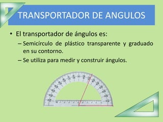 TRANSPORTADOR DE ANGULOS
• El transportador de ángulos es:
– Semicírculo de plástico transparente y graduado
en su contorno.
– Se utiliza para medir y construir ángulos.
 