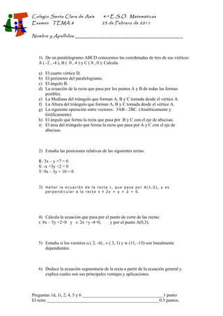 Colegio Santa Clara de Asís
Examen TEMA 8

4·º E.S.O. Matemáticas

23 de Febrero de 2011

Nombre y Apellidos ________________________________________

1) De un paralelogramo ABCD conocemos las coordenadas de tres de sus vértices:
A ( -2 , -4 ), B ( 0 , 4 ) y C ( 8 , 0 ): Calcula:
a)
b)
c)
d)
e)
f)
g)
h)
i)

El cuarto vértice D.
El perímetro del paralelogramo.
El ángulo B.
La ecuación de la recta que pasa por los puntos A y B de todas las formas
posibles.
La Mediana del triángulo que forman A, B y C tomada desde el vértice A.
La Altura del triángulo que forman A, B y C tomada desde el vértice A.
La siguiente operación entre vectores: 3AB - 2BC. (Analíticamente y
Gráficamente)
El ángulo que forma la recta que pasa por B y C con el eje de abscisas.
El área del triángulo que forma la recta que pasa por A y C con el eje de
abscisas.

2) Estudia las posiciones relativas de las siguientes rectas.
R: 3x – y +7 = 0
S: -x +3y +2 = 0
T: 9x – 3y + 10 = 0
3)

Hallar la ecuación de la recta r, que pasa por A(1,5), y es
perpendicular a la recta s ≡ 2x + y + 2 = 0.

4) Calcula la ecuación que pasa por el punto de corte de las rectas:
r: 8x – 5y +2=0 y s: 2x +y -4=0,
y por el punto A(0,3).

5) Estudia si los vectores u ( 2, -4) , v ( 3, 1) y w (11, -15) son linealmente
dependientes.

6) Deduce la ecuación segmentaria de la recta a partir de la ecuación general y
explica cuales son sus principales ventajas y aplicaciones.

Preguntas 1d, 1i, 2, 4, 5 y 6 ____________________________________1 punto
El resto __________________________________________________0.5 puntos.

 
