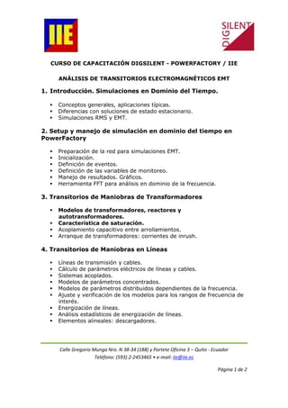 Calle Gregorio Munga Nro. N 38-34 (188) y Portete Oficina 3 – Quito - Ecuador
Teléfono: (593) 2-2453465 • e-mail: iie@iie.ec
Página 1 de 2
CURSO DE CAPACITACIÓN DIGSILENT - POWERFACTORY / IIE
ANÁLISIS DE TRANSITORIOS ELECTROMAGNÉTICOS EMT
1. Introducción. Simulaciones en Dominio del Tiempo.
Conceptos generales, aplicaciones típicas.
Diferencias con soluciones de estado estacionario.
Simulaciones RMS y EMT.
2. Setup y manejo de simulación en dominio del tiempo en
PowerFactory
Preparación de la red para simulaciones EMT.
Inicialización.
Definición de eventos.
Definición de las variables de monitoreo.
Manejo de resultados. Gráficos.
Herramienta FFT para análisis en dominio de la frecuencia.
3. Transitorios de Maniobras de Transformadores
Modelos de transformadores, reactores y
autotransformadores.
Característica de saturación.
Acoplamiento capacitivo entre arrollamientos.
Arranque de transformadores: corrientes de inrush.
4. Transitorios de Maniobras en Líneas
Líneas de transmisión y cables.
Cálculo de parámetros eléctricos de líneas y cables.
Sistemas acoplados.
Modelos de parámetros concentrados.
Modelos de parámetros distribuidos dependientes de la frecuencia.
Ajuste y verificación de los modelos para los rangos de frecuencia de
interés.
Energización de líneas.
Análisis estadísticos de energización de líneas.
Elementos alineales: descargadores.
 