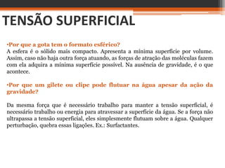 TENSÃO SUPERFICIAL
•Por que a gota tem o formato esférico?
A esfera é o sólido mais compacto. Apresenta a mínima superfície por volume.
Assim, caso não haja outra força atuando, as forças de atração das moléculas fazem
com ela adquira a mínima superfície possível. Na ausência de gravidade, é o que
acontece.
•Por que um gilete ou clipe pode flutuar na água apesar da ação da
gravidade?
Da mesma força que é necessário trabalho para manter a tensão superficial, é
necessário trabalho ou energia para atravessar a superfície da água. Se a força não
ultrapassa a tensão superficial, eles simplesmente flutuam sobre a água. Qualquer
perturbação, quebra essas ligações. Ex.: Surfactantes.
 