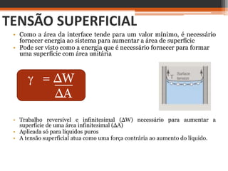 TENSÃO SUPERFICIAL
• Como a área da interface tende para um valor mínimo, é necessário
fornecer energia ao sistema para aumentar a área de superfície
• Pode ser visto como a energia que é necessário fornecer para formar
uma superfície com área unitária
 = ∆W
∆A
• Trabalho reversível e infinitesimal (∆W) necessário para aumentar a
superfície de uma área infinitesimal (∆A)
• Aplicada só para líquidos puros
• A tensão superficial atua como uma força contrária ao aumento do líquido.
 