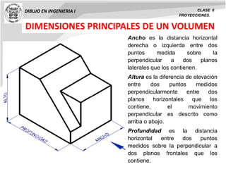DIBUJO EN INGENIERIA I CLASE 6
PROYECCIONES.
DIMENSIONES PRINCIPALES DE UN VOLUMEN
Ancho es la distancia horizontal
derecha o izquierda entre dos
puntos medida sobre la
perpendicular a dos planos
laterales que los contienen.
Altura es la diferencia de elevación
entre dos puntos medidos
perpendicularmente entre dos
planos horizontales que los
contiene, el movimiento
perpendicular es descrito como
arriba o abajo.
Profundidad es la distancia
horizontal entre dos puntos
medidos sobre la perpendicular a
dos planos frontales que los
contiene.
 