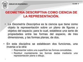 DIBUJO EN INGENIERIA I CLASE 6
2
GEOMETRÍA DESCRIPTIVA COMO CIENCIA DE
LA REPRESENTACIÓN.
• La Geometría Descriptiva es la ciencia que tiene como
objeto la representación sobre un plano de figuras y
objetos del espacio; para lo cual, establece una serie de
propiedades entre las formas del espacio, de tres
dimensiones, y las formas planas, de dos.
• En esta disciplina se establecen dos funciones, una
inversa a la otra:
• Representar sobre una superficie las formas concebidas.
• Restituir mentalmente las formas dadas mediante una
representación plana o dibujo.
 