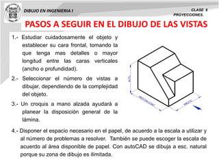 DIBUJO EN INGENIERIA I CLASE 6
PROYECCIONES.
PASOS A SEGUIR EN EL DIBUJO DE LAS VISTAS
1.- Estudiar cuidadosamente el objeto y
establecer su cara frontal, tomando la
que tenga mas detalles o mayor
longitud entre las caras verticales
(ancho o profundidad).
2.- Seleccionar el número de vistas a
dibujar, dependiendo de la complejidad
del objeto.
3.- Un croquis a mano alzada ayudará a
planear la disposición general de la
lámina.
4.- Disponer el espacio necesario en el papel, de acuerdo a la escala a utilizar y
al número de problemas a resolver. También se puede escoger la escala de
acuerdo al área disponible de papel. Con autoCAD se dibuja a esc. natural
porque su zona de dibujo es ilimitada.
 