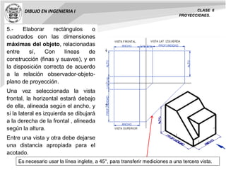 DIBUJO EN INGENIERIA I CLASE 6
PROYECCIONES.
5.‐ Elaborar rectángulos o
cuadrados con las dimensiones
máximas del objeto, relacionadas
entre sí, Con líneas de
construcción (finas y suaves), y en
la disposición correcta de acuerdo
a la relación observador‐objeto‐
plano de proyección.
Una vez seleccionada la vista
frontal, la horizontal estará debajo
de ella, alineada según el ancho, y
si la lateral es izquierda se dibujará
a la derecha de la frontal , alineada
según la altura.
Entre una vista y otra debe dejarse
una distancia apropiada para el
acotado.
Es necesario usar la línea inglete, a 45°, para transferir mediciones a una tercera vista.
 