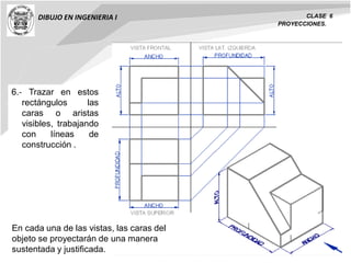 DIBUJO EN INGENIERIA I CLASE 6
PROYECCIONES.
6.‐ Trazar en estos
rectángulos las
caras o aristas
visibles, trabajando
con líneas de
construcción .
En cada una de las vistas, las caras del
objeto se proyectarán de una manera
sustentada y justificada.
 