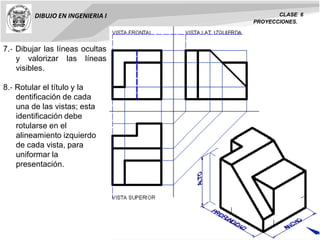 DIBUJO EN INGENIERIA I CLASE 6
PROYECCIONES.
7.‐ Dibujar las líneas ocultas
y valorizar las líneas
visibles.
8.‐ Rotular el título y la
dentificación de cada
una de las vistas; esta
identificación debe
rotularse en el
alineamiento izquierdo
de cada vista, para
uniformar la
presentación.
 