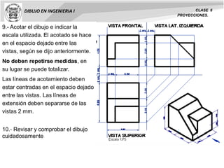 DIBUJO EN INGENIERIA I CLASE 6
PROYECCIONES.
9.- Acotar el dibujo e indicar la
escala utilizada. El acotado se hace
en el espacio dejado entre las
vistas, según se dijo anteriormente.
No deben repetirse medidas, en
su lugar se puede totalizar.
Las líneas de acotamiento deben
estar centradas en el espacio dejado
entre las vistas. Las líneas de
extensión deben separarse de las
vistas 2 mm.
10.‐ Revisar y comprobar el dibujo
cuidadosamente
 