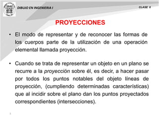 3
• El modo de representar y de reconocer las formas de
los cuerpos parte de la utilización de una operación
elemental llamada proyección.
PROYECCIONES
DIBUJO EN INGENIERIA I CLASE 6
• Cuando se trata de representar un objeto en un plano se
recurre a la proyección sobre él, es decir, a hacer pasar
por todos los puntos notables del objeto líneas de
proyección, (cumpliendo determinadas características)
que al incidir sobre el plano dan los puntos proyectados
correspondientes (intersecciones).
 
