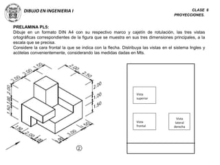 DIBUJO EN INGENIERIA I CLASE 6
PROYECCIONES.
PRELAMINA PL5:
Dibuje en un formato DIN A4 con su respectivo marco y cajetín de rotulación, las tres vistas
ortográficas correspondientes de la figura que se muestra en sus tres dimensiones principales, a la
escala que se precisa.
Considere la cara frontal la que se indica con la flecha. Distribuya las vistas en el sistema Ingles y
acótelas convenientemente, considerando las medidas dadas en Mts.
Vista
superior
Vista
frontal
Vista
lateral
derecha
 