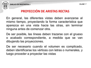PROYECCIÓN DE ARISTAS RECTAS
DIBUJO EN INGENIERIA I CLASE 7
En general, las diferentes vistas deben avanzarse al
mismo tiempo, proyectando la forma característica que
aparezca en una vista hacia las otras, sin terminar
ninguna antes de comenzar otra.
De ser posible, las líneas deben trazarse con el grueso
o acabado correspondiente, a medida que se van
dibujando las proyecciones.
De ser necesario cuando el volumen es complicado,
deben identificarse los vértices con letras o numerales, y
luego proceder a proyectar las vistas
 