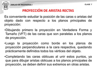 PROYECCIÓN DE ARISTAS RECTAS
DIBUJO EN INGENIERIA I CLASE 7
Es conveniente estudiar la posición de las caras o aristas del
objeto dado con respecto a los planos principales de
proyección:
•Dibujando primero la proyección en Verdadera Forma y
Tamaño (VFT) de las caras que son paralelas a los planos
de proyección.
•Luego la proyección como borde en los planos de
proyección perpendiculares a la cara respectiva, quedando
prácticamente definidos todos los vértices del objeto.
•Completando las caras oblicuas al unir estos puntos, ya
que para dibujar aristas oblicuas a los planos principales de
proyección, se deben definir sus extremos en otras aristas.
 
