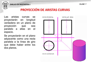PROYECCIÓN DE ARISTAS CURVAS
DIBUJO EN INGENIERIA I CLASE 7
Las aristas curvas se
proyectarán en longitud
verdadera en un plano de
proyección que sea
paralelo a ellas en el
espacio.
Se proyectarán en el plano
adyacente como una recta
paralela a la línea de giro
que debe haber entre los
dos planos.
 