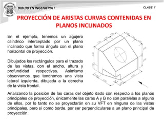 PROYECCIÓN DE ARISTAS CURVAS CONTENIDAS EN
PLANOS INCLINADOS
DIBUJO EN INGENIERIA I CLASE 7
En el ejemplo, tenemos un agujero
cilíndrico interceptado por un plano
inclinado que forma ángulo con el plano
horizontal de proyección.
Dibujados los rectángulos para el trazado
de las vistas, con el ancho, altura y
profundidad respectivas. Asimismo
observamos que tendremos una vista
lateral izquierda, dibujada a la derecha
de la vista frontal.
Analizando la posición de las caras del objeto dado con respecto a los planos
principales de proyección, únicamente las caras A y B no son paralelas a alguno
de ellos, por lo tanto no se proyectarán en su VFT en ninguna de las vistas
principales, pero sí como borde, por ser perpendiculares a un plano principal de
proyección.
 
