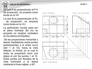 DIBUJO EN INGENIERIA I CLASE 7
La cara A es perpendicular al P H
de proyección, se proyecta como
borde en la VH
La cara B es perpendicular al P.L
. de proyección, se proyecta
como borde en la VLI.
La perforación circular pasa por
el plano inclinado (B) (no se
proyecta en longitud verdadera
en los planos principales).
De las proyecciones horizontal y
lateral, trasladamos varios puntos
pertenecientes a la arista curva
(del 1 al 12), hacia la vista
faltante, la frontal, en la cual la
arista se proyectará como una
elipse al unir los puntos 1 al 12.
Estos puntos son llevados de la
vista horizontal a la lateral
mediante la línea inglete, a 45°.
 