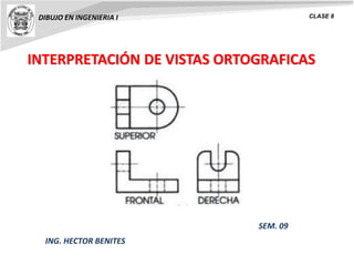 INTERPRETACIÓN DE VISTAS ORTOGRAFICAS
DIBUJO EN INGENIERIA I CLASE 8
ING. HECTOR BENITES
SEM. 09
 