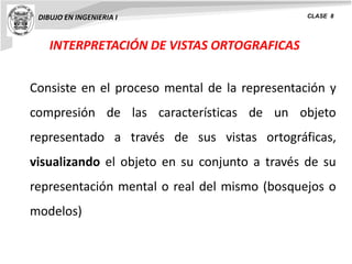 INTERPRETACIÓN DE VISTAS ORTOGRAFICAS
DIBUJO EN INGENIERIA I CLASE 8
Consiste en el proceso mental de la representación y
compresión de las características de un objeto
representado a través de sus vistas ortográficas,
visualizando el objeto en su conjunto a través de su
representación mental o real del mismo (bosquejos o
modelos)
 