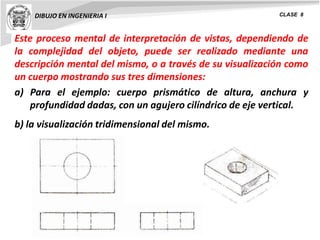 DIBUJO EN INGENIERIA I CLASE 8
Este proceso mental de interpretación de vistas, dependiendo de
la complejidad del objeto, puede ser realizado mediante una
descripción mental del mismo, o a través de su visualización como
un cuerpo mostrando sus tres dimensiones:
a) Para el ejemplo: cuerpo prismático de altura, anchura y
profundidad dadas, con un agujero cilíndrico de eje vertical.
b) la visualización tridimensional del mismo.
 