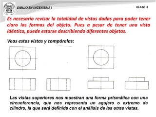 DIBUJO EN INGENIERIA I CLASE 8
Es necesario revisar la totalidad de vistas dadas para poder tener
claro las formas del objeto. Pues a pesar de tener una vista
idéntica, puede estarse describiendo diferentes objetos.
Veas estas vistas y compárelas:
Las vistas superiores nos muestran una forma prismática con una
circunferencia, que nos representa un agujero o extremo de
cilindro, la que será definida con el análisis de las otras vistas.
 