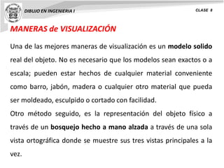 MANERAS de VISUALIZACIÓN
DIBUJO EN INGENIERIA I CLASE 8
Una de las mejores maneras de visualización es un modelo solido
real del objeto. No es necesario que los modelos sean exactos o a
escala; pueden estar hechos de cualquier material conveniente
como barro, jabón, madera o cualquier otro material que pueda
ser moldeado, esculpido o cortado con facilidad.
Otro método seguido, es la representación del objeto físico a
través de un bosquejo hecho a mano alzada a través de una sola
vista ortográfica donde se muestre sus tres vistas principales a la
vez.
 
