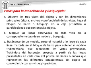 Pasos para la Modelización y Bosquejado:
DIBUJO EN INGENIERIA I CLASE 8
a. Observe las tres vistas del objeto y con las dimensiones
principales (altura, anchura y profundidad) de las vistas, haga el
bloque de barro o bosquejo de la caja prismática o
paralelepípedo que contendrá al objeto.
b. Marque las líneas observadas en cada vista en la
correspondiente cara de su modelo o bosquejo.
c. Tratándose de un modelo, corte el material a lo largo de cada
línea marcada en el bloque de barro para obtener el modelo
tridimensional que represente las vistas proyectadas.
Tratándose del bosquejo, proyecte a partir de las líneas
presentadas en cada cara del prisma las líneas o curvas que
representen las diferentes características del objeto en
concordancia con sus vistas proyectadas.
 