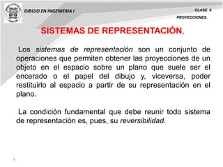 8
DIBUJO EN INGENIERIA I CLASE 6
SISTEMAS DE REPRESENTACIÓN.
Los sistemas de representación son un conjunto de
operaciones que permiten obtener las proyecciones de un
objeto en el espacio sobre un plano que suele ser el
encerado o el papel del dibujo y, viceversa, poder
restituirlo al espacio a partir de su representación en el
plano.
La condición fundamental que debe reunir todo sistema
de representación es, pues, su reversibilidad.
PROYECCIONES.
 