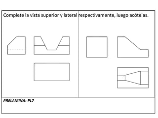 Complete la vista superior y lateral respectivamente, luego acótelas.
PRELAMINA: PL7
 