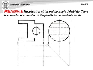 PRELAMINA 8: Trace las tres vistas y el bosquejo del objeto. Tome
las medidas a su consideración y acótelas convenientemente.
DIBUJO EN INGENIERIA I CLASE 8
 
