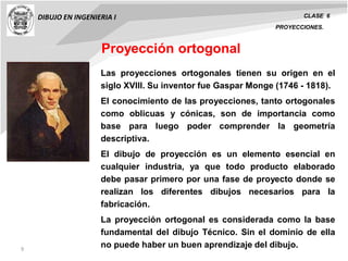 9
DIBUJO EN INGENIERIA I CLASE 6
PROYECCIONES.
Las proyecciones ortogonales tienen su origen en el
siglo XVIII. Su inventor fue Gaspar Monge (1746 - 1818).
El conocimiento de las proyecciones, tanto ortogonales
como oblicuas y cónicas, son de importancia como
base para luego poder comprender la geometría
descriptiva.
El dibujo de proyección es un elemento esencial en
cualquier industria, ya que todo producto elaborado
debe pasar primero por una fase de proyecto donde se
realizan los diferentes dibujos necesarios para la
fabricación.
La proyección ortogonal es considerada como la base
fundamental del dibujo Técnico. Sin el dominio de ella
no puede haber un buen aprendizaje del dibujo.
Proyección ortogonal
 