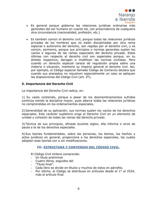 9
• Es general porque gobierna las relaciones jurídicas ordinarias más
generales del ser humano en cuanto tal, con prescindencia de cualquiera
otra circunstancia (nacionalidad, profesión, etc.)
• Es también común el derecho civil, porque todas las relaciones jurídicas
privadas de los hombres que no están disciplinadas por otra rama
especial o autónoma del derecho, son regidas por el derecho civil, y es
común, asimismo, porque sus principios o normas generales suplen los
vacíos o lagunas de las ramas especiales del derecho privado. Estas
últimas con respecto al derecho civil son especiales porque, en su
ámbito respectivo, derogan o modifican las normas civilistas. Pero
cuando un derecho especial carece de regulación propia sobre una
materia o situación, mantiene su imperio general el derecho civil. Así,
por ejemplo, el Código especial llamado Código de Comercio declara que
cuando sus preceptos no resuelven especialmente un caso se apliquen
las disposiciones del Código Civil (art. 2º).
5. Importancia del Derecho Civil
La importancia del Derecho Civil radica, en:
1) Su vasto contenido, porque a pesar de los desmembramientos sufridos
continúa siendo la disciplina mayor, pues abarca todas las relaciones jurídicas
no comprendidas en los ordenamientos especiales.
2) Generalidad de su aplicación; sus normas suplen los vacíos de los derechos
especiales. Este carácter supletorio erige al Derecho Civil en un elemento de
unidad y cohesión de todas las ramas del derecho privado.
3) Técnica de sus principios, afinada durante siglos; ella informa o sirve de
pauta a la de los derechos especiales.
4) Sus teorías fundamentales, sobre las personas, los bienes, los hechos y
actos jurídicos en general, proporciona a los derechos especiales, los cuales
adoptan esas teorías con o sin modificaciones.
III. ESTRUCTURA Y CONTENIDO DEL CÓDIGO CIVIL
- Un título preliminar
.
El Código Civil chileno comprende:
- Cuatro libros, seguidos del
- “Título final”.
- Cada libro se divide en títulos y muchos de estos en párrafos.
- Por último, el Código se distribuye en artículos desde el 1° al 2524,
más el artículo final.
 