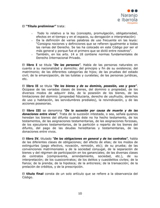 10
El “Título preliminar” trata:
- Todo lo relativo a la ley (concepto, promulgación, obligatoriedad,
efectos en el tiempo y en el espacio, su derogación e interpretación)
- Da la definición de varias palabras de uso frecuente en las leyes:
“Consigna nociones y definiciones que se refieren igualmente a todas
las ramas del Derecho. Se las ha colocado en este Código por ser el
más general y porque fue el primero que se dictó entre nosotros”.
- También, en los arts. 14 a 18 contiene normas fundamentales de
Derecho Internacional Privado.
El libro I se titula “De las personas”. Habla de las personas naturales en
cuanto a su nacionalidad y domicilio; del principio y fin de su existencia; del
matrimonio; de las diferentes categorías de hijos; de las pruebas del estado
civil; de la emancipación, de las tutelas y curatelas; de las personas jurídicas,
etc.
El libro II se titula “De los bienes y de su dominio, posesión, uso y goce”.
Ocúpase de las variadas clases de bienes, del dominio o propiedad, de los
diversos modos de adquirir ésta, de la posesión de los bienes, de las
limitaciones del dominio (propiedad fiduciaria, derecho de usufructo, derechos
de uso y habitación, las servidumbres prediales), la reivindicación, y de las
acciones posesorias.
El libro III se denomina “De la sucesión por causa de muerte y de las
donaciones entre vivos”. Trata de la sucesión intestada, o sea, señala quienes
heredan los bienes del difunto cuando éste no ha hecho testamento, de los
testamentos, de las asignaciones testamentarias, de las asignaciones forzosas,
de los ejecutores testamentarios, de la partición o reparto de los bienes del
difunto, del pago de las deudas hereditarias y testamentarias, de las
donaciones entre vivos.
El libro IV, titulado “De las obligaciones en general y de los contratos”, habla
de las diferentes clases de obligaciones; del efecto de ellas; de los modos de
extinguirlas (pago efectivo, novación, remisión, etc); de su prueba; de las
convenciones matrimoniales y de la sociedad conyugal, de la separación de
bienes y del régimen de participación en los gananciales; de las diversas clases
de contratos (compraventa, arrendamiento, sociedad, etc.), de su
interpretación; de los cuasicontratos; de los delitos y cuasidelitos civiles; de la
fianza; de la prenda; de la hipoteca; de la anticresis; de la transacción; de la
prelación de créditos, y de la prescripción.
El título final consta de un solo artículo que se refiere a la observancia del
Código.
 