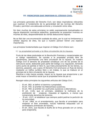11
III. PRINCIPIOS QUE INSPIRAN EL CÓDIGO CIVIL
1)
.
Los principios generales del Derecho Civil; son ideas inspiradoras relevantes
que explican el fundamento de la generalidad del las normas del Derecho
Privado y permiten una adecuada armonía y vinculación entre ellas.
Sin bien muchos de estos principios no están expresamente textualizados en
alguna disposición normativa especifica, igualmente se presentan inversos en
muchas de ellas, desprendiéndose de ciertas deducciones lógicas.
No es fácil dar una enumeración acabada de estos, por lo cual no limitaremos a
señalar algunos de ellos, los que a nuestro parecer tienen una especial
importancia.
Los principios fundamentales que inspiran el Código Civil chileno son:
Fruto de las ideas postuladas en la Revolución Francesa y recepcionadas por
el código napoleónico. Se concibe a la propiedad privada libre de
gravámenes, permitiendo una libre circulación de la riqueza. En nuestro
Código Civil el derecho de propiedad constituye uno de los pivotes de la
estructura social, dedicando gran parte del Código a su regulación, teniendo
como punto de partida el libro II, que trata precisamente de los bienes, su
dominio, posesión, uso y goce. El Derecho Civil promueve un flujo de bienes
mediante un tráfico jurídico libre y sin trabas, lo que se traduce en el
principio de la libre circulación de la riqueza.
Mientras a más manos acceda, mayor es la riqueza que proporciona y por
ende mayor el beneficio social que la propiedad tiene de por sí.
Recogen estos principios los siguientes artículos del Código Civil.:
La propiedad privada y la libre circulación de la riqueza.
- El art. 582: al definir el dominio o propiedad;
- El art. 745: al prohibir los fideicomisos sucesivos;
- El art. 769: al prohibir los usufructos sucesivos o alternativos;
- El art. 1126, que en principio, establece la ineficacia de la
prohibición de enajenar, impuesta al legatario, a menos que
comprometa derechos de terceros;
- El art. 1317: al establecer que siempre podrá pedirse la partición de
la comunidad;
- El art. 1964, en el arrendamiento, que faculta al arrendador para
enajenar el bien arrendado, incluso habiendo estipulado con el
arrendatario prohibición de hacerlo;
- El art. 2031, que faculta al dueño de la finca gravada con un censo,
para enajenarla;
 