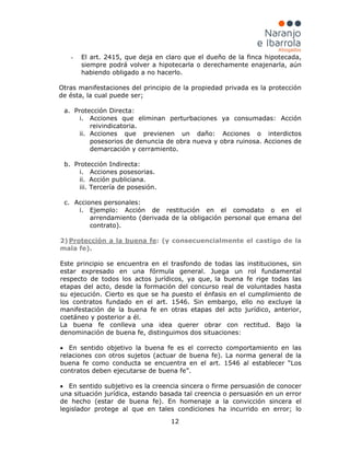 12
- El art. 2415, que deja en claro que el dueño de la finca hipotecada,
siempre podrá volver a hipotecarla o derechamente enajenarla, aún
habiendo obligado a no hacerlo.
Otras manifestaciones del principio de la propiedad privada es la protección
de ésta, la cual puede ser;
a. Protección Directa:
i. Acciones que eliminan perturbaciones ya consumadas: Acción
reivindicatoria.
ii. Acciones que previenen un daño: Acciones o interdictos
posesorios de denuncia de obra nueva y obra ruinosa. Acciones de
demarcación y cerramiento.
b. Protección Indirecta:
i. Acciones posesorias.
ii. Acción publiciana.
iii. Tercería de posesión.
c. Acciones personales:
i. Ejemplo: Acción de restitución en el comodato o en el
arrendamiento (derivada de la obligación personal que emana del
contrato).
2) Protección a la buena fe
Este principio se encuentra en el trasfondo de todas las instituciones, sin
estar expresado en una fórmula general. Juega un rol fundamental
respecto de todos los actos jurídicos, ya que, la buena fe rige todas las
etapas del acto, desde la formación del concurso real de voluntades hasta
su ejecución. Cierto es que se ha puesto el énfasis en el cumplimiento de
los contratos fundado en el art. 1546. Sin embargo, ello no excluye la
manifestación de la buena fe en otras etapas del acto jurídico, anterior,
coetáneo y posterior a él.
La buena fe conlleva una idea querer obrar con rectitud. Bajo la
denominación de buena fe, distinguimos dos situaciones:
: (y consecuencialmente el castigo de la
mala fe).
• En sentido objetivo la buena fe es el correcto comportamiento en las
relaciones con otros sujetos (actuar de buena fe). La norma general de la
buena fe como conducta se encuentra en el art. 1546 al establecer “Los
contratos deben ejecutarse de buena fe”.
• En sentido subjetivo es la creencia sincera o firme persuasión de conocer
una situación jurídica, estando basada tal creencia o persuasión en un error
de hecho (estar de buena fe). En homenaje a la convicción sincera el
legislador protege al que en tales condiciones ha incurrido en error; lo
 