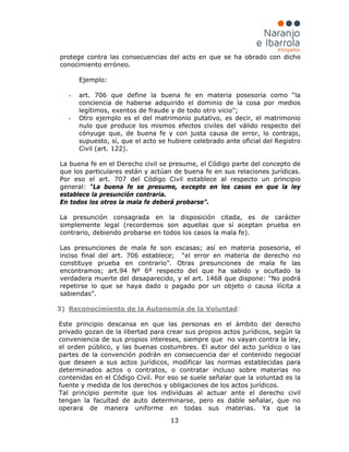 13
protege contra las consecuencias del acto en que se ha obrado con dicho
conocimiento erróneo.
Ejemplo:
- art. 706 que define la buena fe en materia posesoria como “la
conciencia de haberse adquirido el dominio de la cosa por medios
legítimos, exentos de fraude y de todo otro vicio”;
- Otro ejemplo es el del matrimonio putativo, es decir, el matrimonio
nulo que produce los mismos efectos civiles del válido respecto del
cónyuge que, de buena fe y con justa causa de error, lo contrajo,
supuesto, sí, que el acto se hubiere celebrado ante oficial del Registro
Civil (art. 122).
La buena fe en el Derecho civil se presume, el Código parte del concepto de
que los particulares están y actúan de buena fe en sus relaciones jurídicas.
Por eso el art. 707 del Código Civil establece al respecto un principio
general: “La buena fe se presume, excepto en los casos en que la ley
establece la presunción contraria.
En todos los otros la mala fe deberá probarse”.
La presunción consagrada en la disposición citada, es de carácter
simplemente legal (recordemos son aquellas que sí aceptan prueba en
contrario, debiendo probarse en todos los casos la mala fe).
Las presunciones de mala fe son escasas; así en materia posesoria, el
inciso final del art. 706 establece; “el error en materia de derecho no
constituye prueba en contrario”. Otras presunciones de mala fe las
encontramos; art.94 Nº 6º respecto del que ha sabido y ocultado la
verdadera muerte del desaparecido, y el art. 1468 que dispone: "No podrá
repetirse lo que se haya dado o pagado por un objeto o causa ilícita a
sabiendas”.
3) Reconocimiento de la Autonomía de la Voluntad
Este principio descansa en que las personas en el ámbito del derecho
privado gozan de la libertad para crear sus propios actos jurídicos, según la
conveniencia de sus propios intereses, siempre que no vayan contra la ley,
el orden público, y las buenas costumbres. El autor del acto jurídico o las
partes de la convención podrán en consecuencia dar el contenido negocial
que deseen a sus actos jurídicos, modificar las normas establecidas para
determinados actos o contratos, o contratar incluso sobre materias no
contenidas en el Código Civil. Por eso se suele señalar que la voluntad es la
fuente y medida de los derechos y obligaciones de los actos jurídicos.
:
Tal principio permite que los individuas al actuar ante el derecho civil
tengan la facultad de auto determinarse, pero es dable señalar, que no
operara de manera uniforme en todas sus materias. Ya que la
 